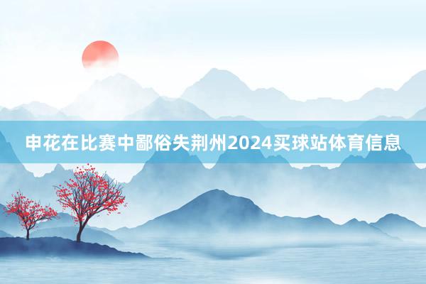 申花在比赛中鄙俗失荆州2024买球站体育信息