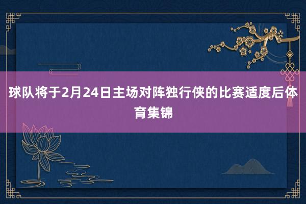 球队将于2月24日主场对阵独行侠的比赛适度后体育集锦