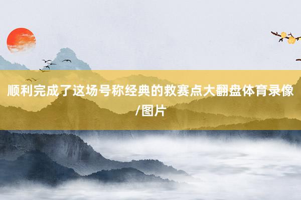 顺利完成了这场号称经典的救赛点大翻盘体育录像/图片
