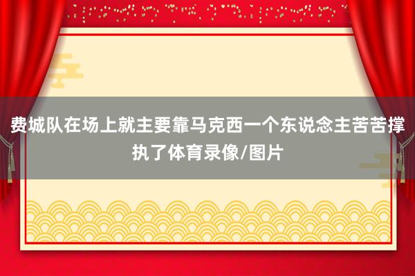 费城队在场上就主要靠马克西一个东说念主苦苦撑执了体育录像/图片