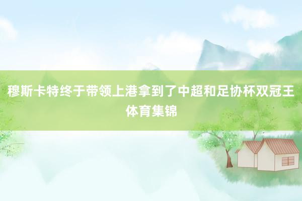 穆斯卡特终于带领上港拿到了中超和足协杯双冠王体育集锦