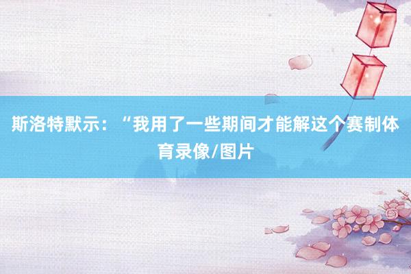 斯洛特默示：“我用了一些期间才能解这个赛制体育录像/图片