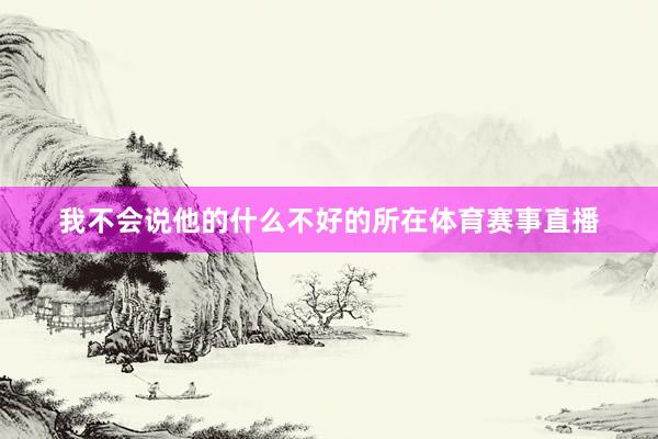 我不会说他的什么不好的所在体育赛事直播
