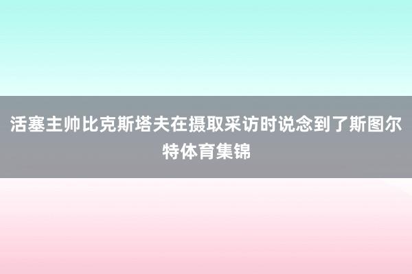 活塞主帅比克斯塔夫在摄取采访时说念到了斯图尔特体育集锦