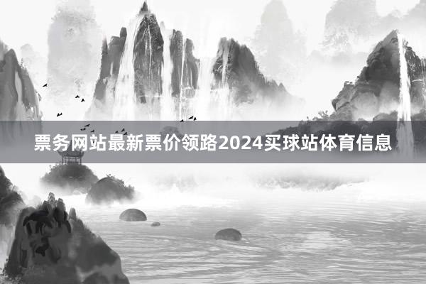票务网站最新票价领路2024买球站体育信息