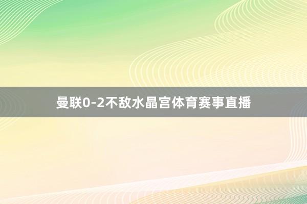 曼联0-2不敌水晶宫体育赛事直播