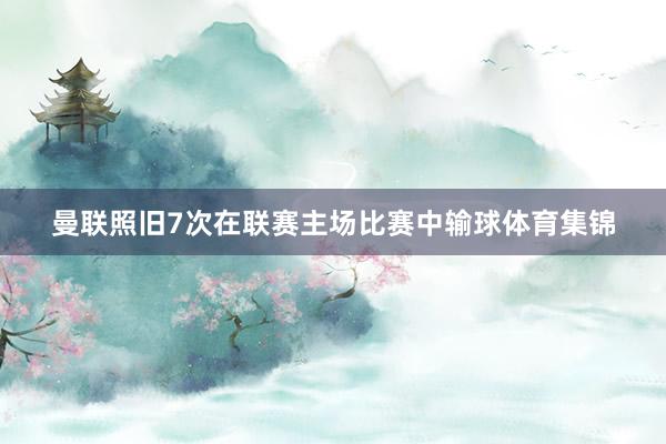 曼联照旧7次在联赛主场比赛中输球体育集锦