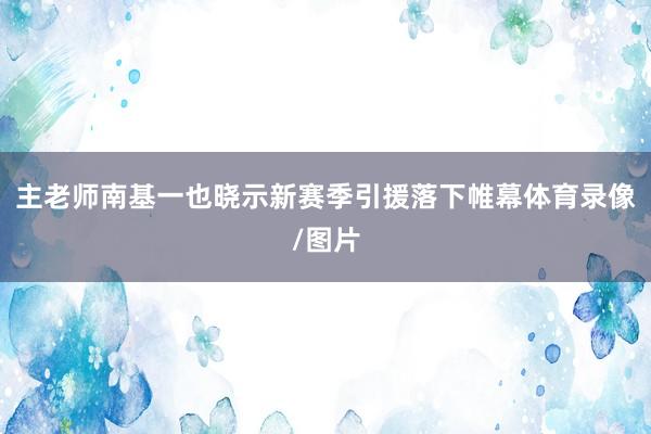 主老师南基一也晓示新赛季引援落下帷幕体育录像/图片