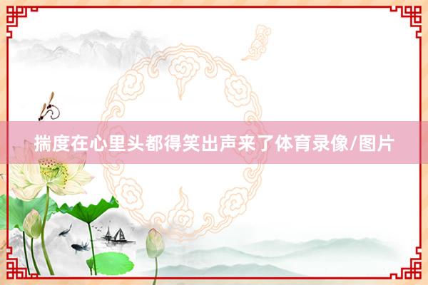 揣度在心里头都得笑出声来了体育录像/图片