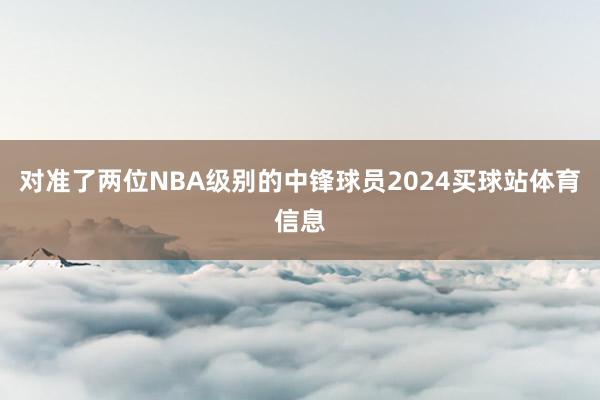 对准了两位NBA级别的中锋球员2024买球站体育信息