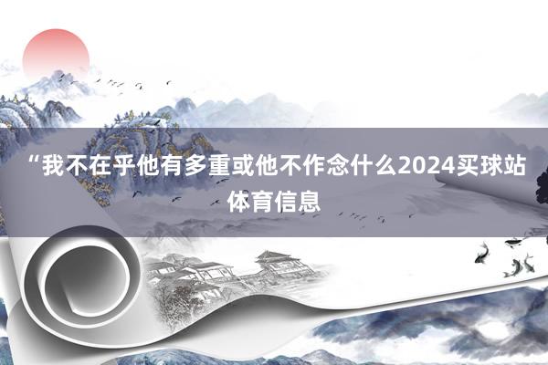 “我不在乎他有多重或他不作念什么2024买球站体育信息