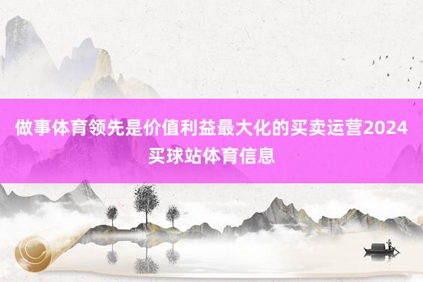 做事体育领先是价值利益最大化的买卖运营2024买球站体育信息