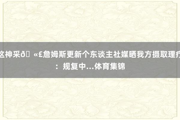 这神采🫣詹姆斯更新个东谈主社媒晒我方摄取理疗：规复中...体育集锦
