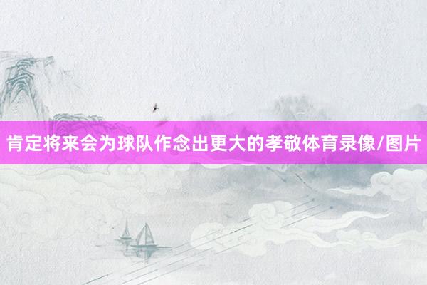 肯定将来会为球队作念出更大的孝敬体育录像/图片