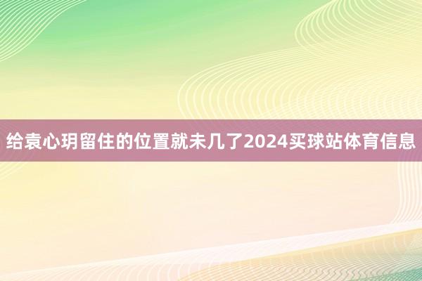 给袁心玥留住的位置就未几了2024买球站体育信息