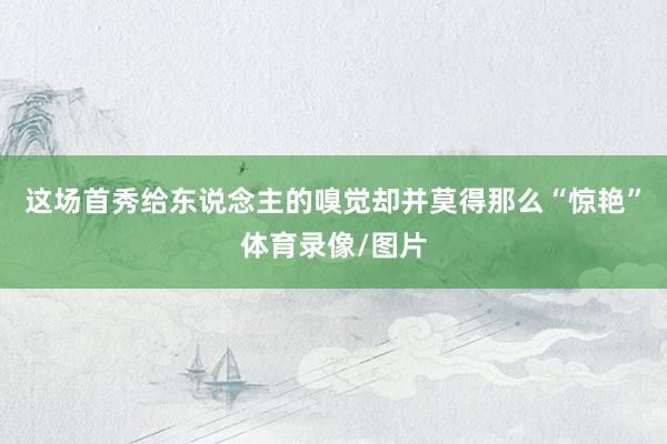 这场首秀给东说念主的嗅觉却并莫得那么“惊艳”体育录像/图片