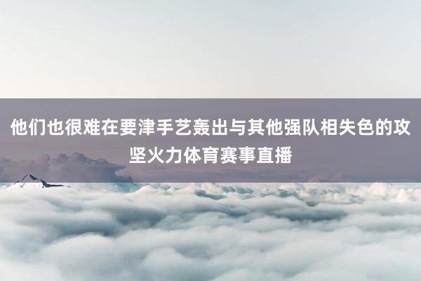 他们也很难在要津手艺轰出与其他强队相失色的攻坚火力体育赛事直播