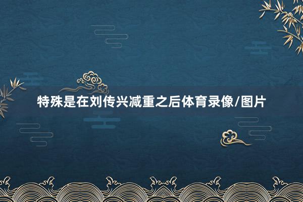特殊是在刘传兴减重之后体育录像/图片