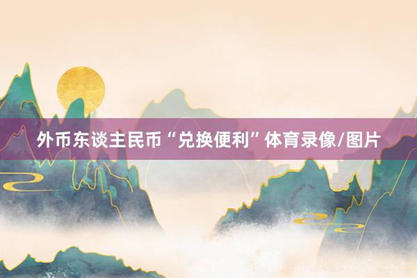 外币东谈主民币“兑换便利”体育录像/图片