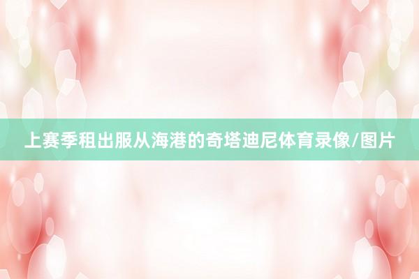 上赛季租出服从海港的奇塔迪尼体育录像/图片