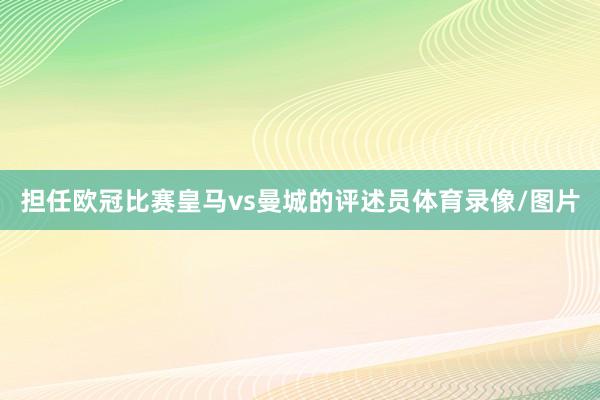 担任欧冠比赛皇马vs曼城的评述员体育录像/图片