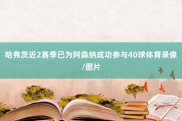 哈弗茨近2赛季已为阿森纳成功参与40球体育录像/图片