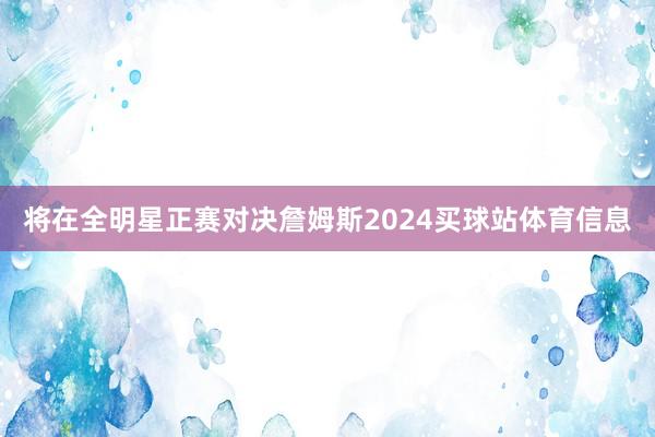将在全明星正赛对决詹姆斯2024买球站体育信息