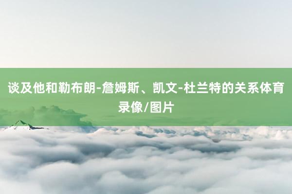 谈及他和勒布朗-詹姆斯、凯文-杜兰特的关系体育录像/图片