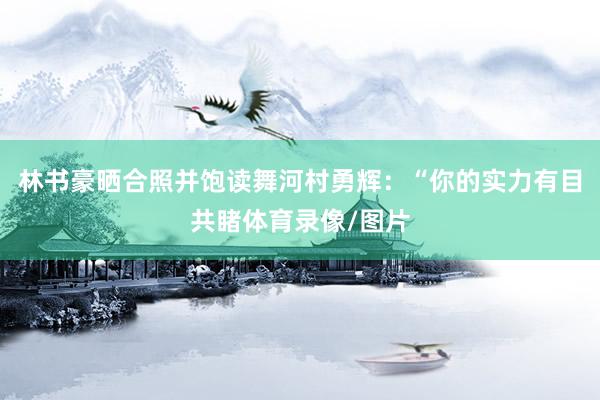 林书豪晒合照并饱读舞河村勇辉：“你的实力有目共睹体育录像/图片
