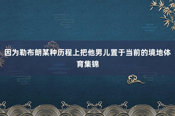 因为勒布朗某种历程上把他男儿置于当前的境地体育集锦