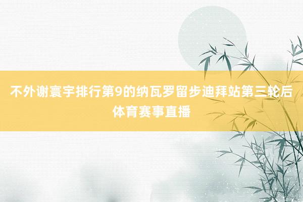 不外谢寰宇排行第9的纳瓦罗留步迪拜站第三轮后体育赛事直播
