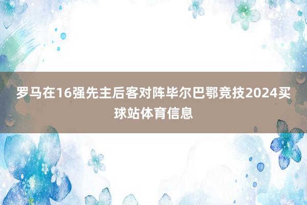 罗马在16强先主后客对阵毕尔巴鄂竞技2024买球站体育信息