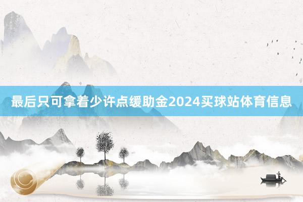 最后只可拿着少许点缓助金2024买球站体育信息
