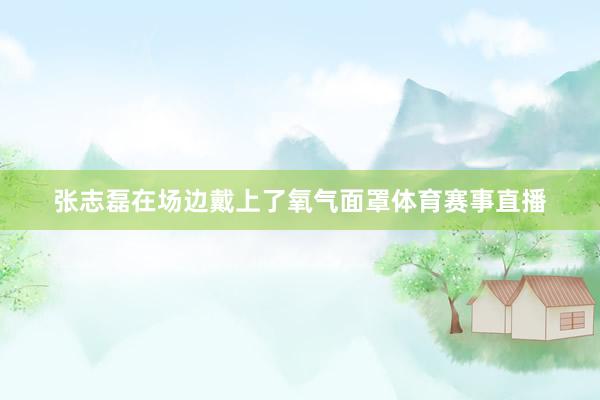 张志磊在场边戴上了氧气面罩体育赛事直播