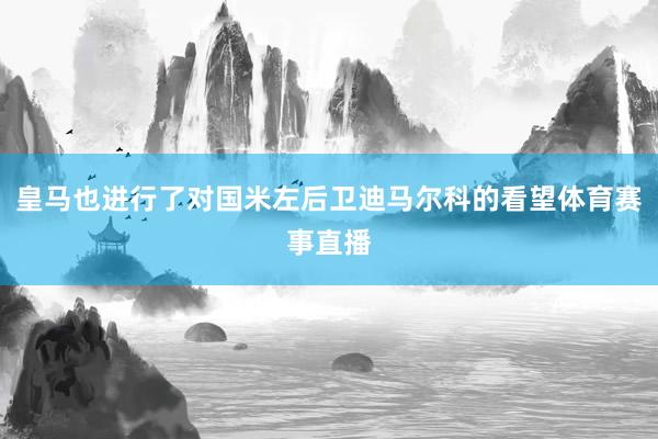 皇马也进行了对国米左后卫迪马尔科的看望体育赛事直播
