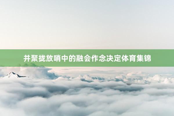 并聚拢放哨中的融会作念决定体育集锦