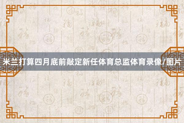 米兰打算四月底前敲定新任体育总监体育录像/图片