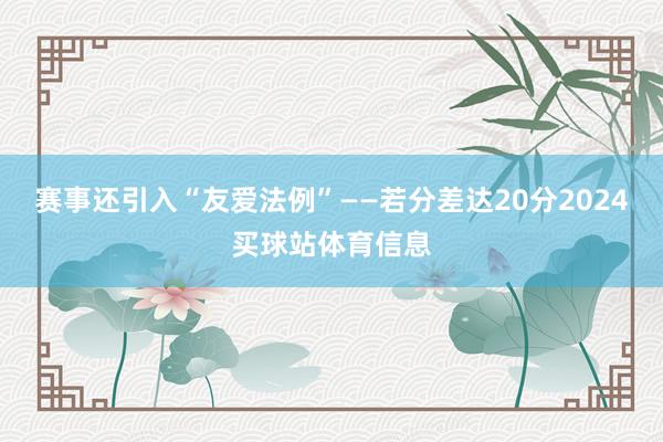 赛事还引入“友爱法例”——若分差达20分2024买球站体育信息