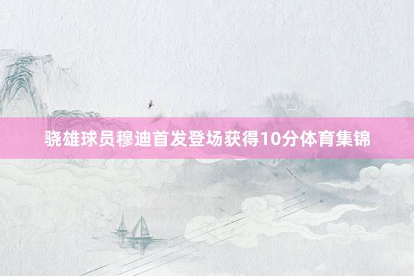 骁雄球员穆迪首发登场获得10分体育集锦