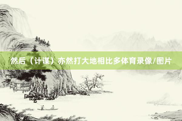 然后（计谋）亦然打大地相比多体育录像/图片