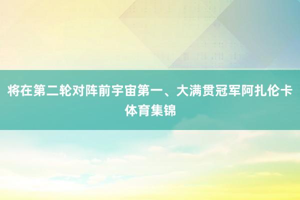 将在第二轮对阵前宇宙第一、大满贯冠军阿扎伦卡体育集锦