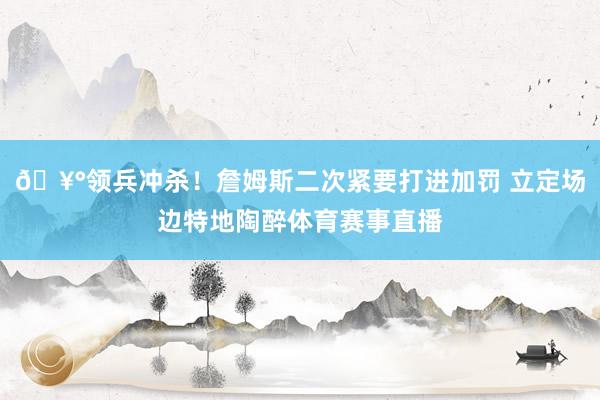 🥰领兵冲杀！詹姆斯二次紧要打进加罚 立定场边特地陶醉体育赛事直播