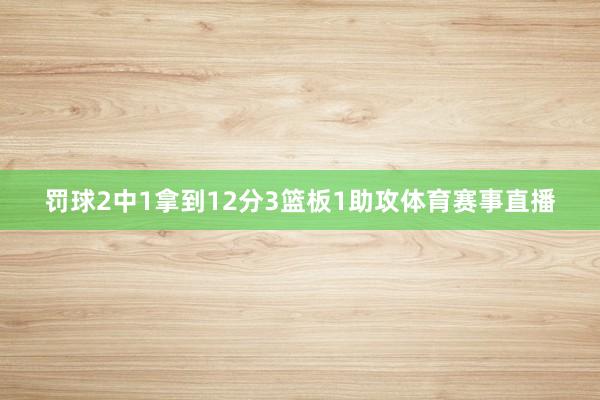 罚球2中1拿到12分3篮板1助攻体育赛事直播