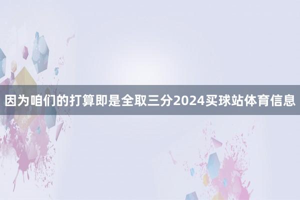 因为咱们的打算即是全取三分2024买球站体育信息