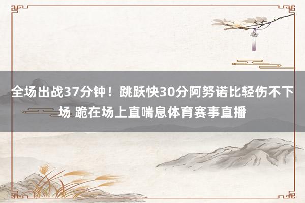 全场出战37分钟！跳跃快30分阿努诺比轻伤不下场 跪在场上直喘息体育赛事直播
