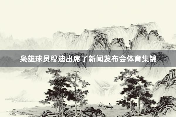 枭雄球员穆迪出席了新闻发布会体育集锦