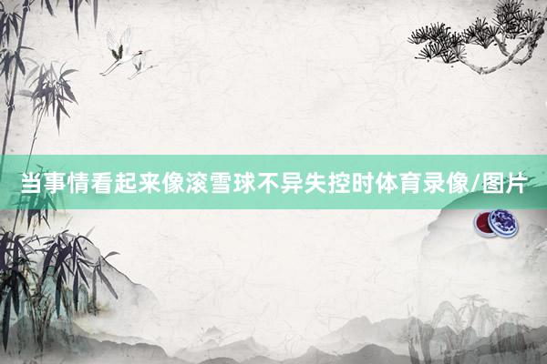 当事情看起来像滚雪球不异失控时体育录像/图片