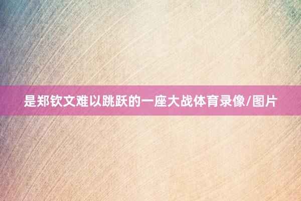 是郑钦文难以跳跃的一座大战体育录像/图片