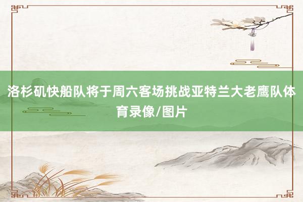 洛杉矶快船队将于周六客场挑战亚特兰大老鹰队体育录像/图片