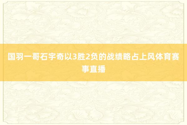 国羽一哥石宇奇以3胜2负的战绩略占上风体育赛事直播